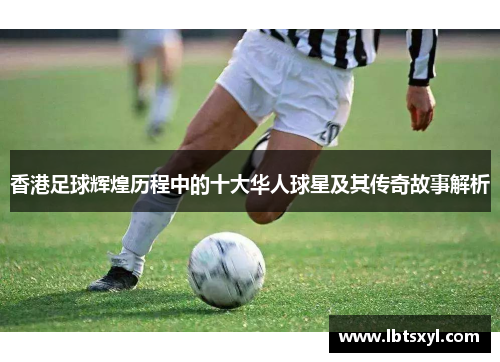 香港足球辉煌历程中的十大华人球星及其传奇故事解析