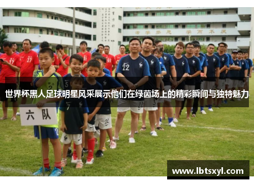 世界杯黑人足球明星风采展示他们在绿茵场上的精彩瞬间与独特魅力