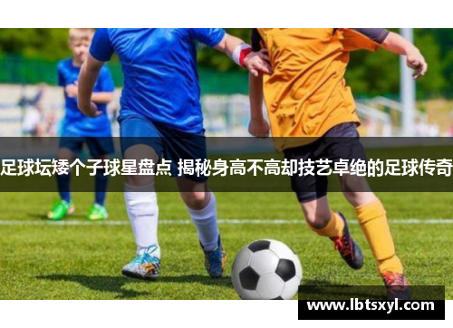 足球坛矮个子球星盘点 揭秘身高不高却技艺卓绝的足球传奇