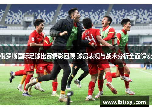 俄罗斯国际足球比赛精彩回顾 球员表现与战术分析全面解读